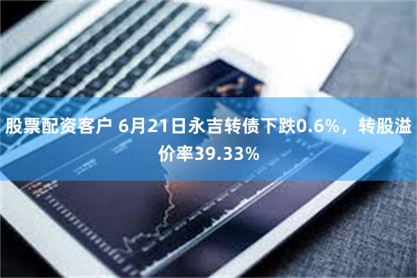 股票配资客户 6月21日永吉转债下跌0.6%，转股溢价率39.33%