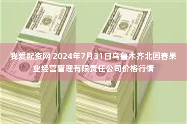 我爱配资网 2024年7月31日乌鲁木齐北园春果业经营管理有限责任公司价格行情