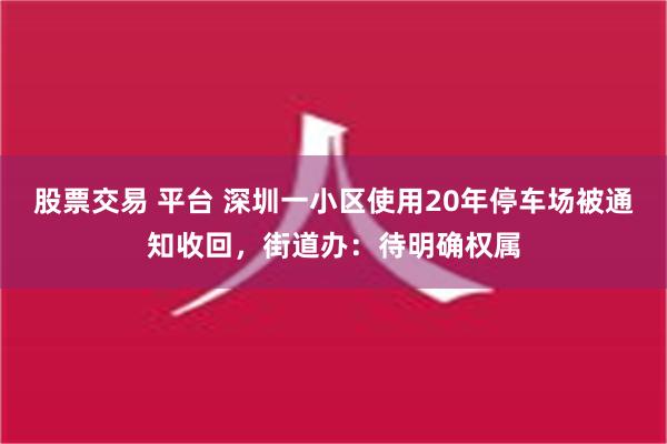 股票交易 平台 深圳一小区使用20年停车场被通知收回，街道办：待明确权属