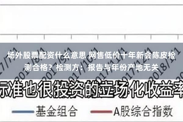 场外股票配资什么意思 网售低价十年新会陈皮检测合格？检测方：报告与年份产地无关