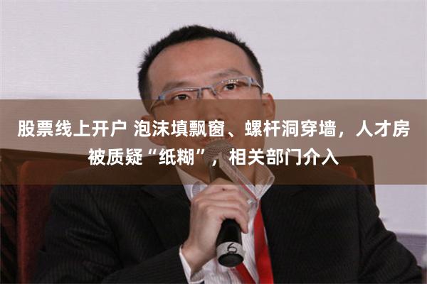 股票线上开户 泡沫填飘窗、螺杆洞穿墙，人才房被质疑“纸糊”，相关部门介入