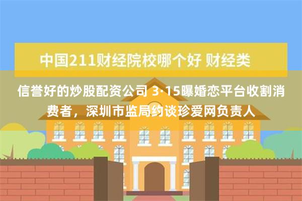 信誉好的炒股配资公司 3·15曝婚恋平台收割消费者，深圳市监局约谈珍爱网负责人