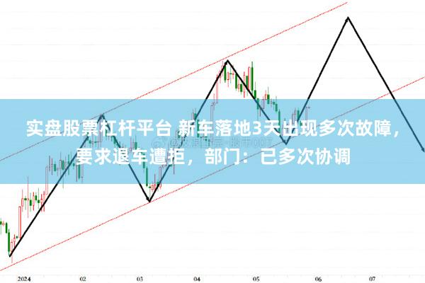 实盘股票杠杆平台 新车落地3天出现多次故障，要求退车遭拒，部门：已多次协调