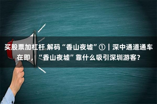 买股票加杠杆 解码“香山夜墟”①｜深中通道通车在即，“香山夜墟”靠什么吸引深圳游客？