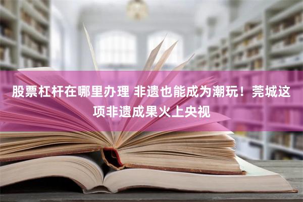 股票杠杆在哪里办理 非遗也能成为潮玩！莞城这项非遗成果火上央视