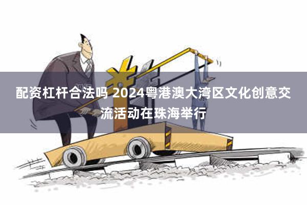 配资杠杆合法吗 2024粤港澳大湾区文化创意交流活动在珠海举行