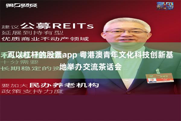 可以杠杆的股票app 粤港澳青年文化科技创新基地举办交流茶话会