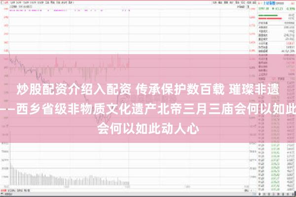 炒股配资介绍入配资 传承保护数百载 璀璨非遗放异彩——西乡省级非物质文化遗产北帝三月三庙会何以如此动人心