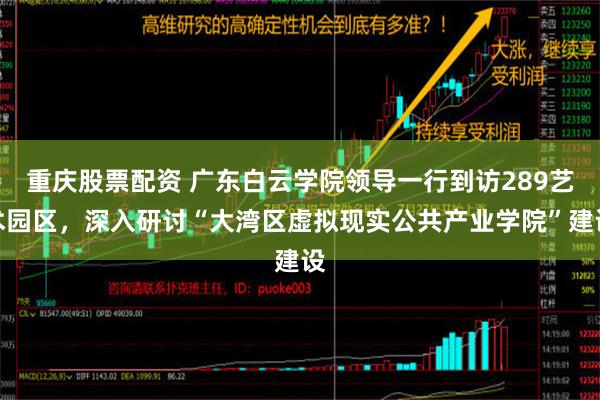 重庆股票配资 广东白云学院领导一行到访289艺术园区，深入研讨“大湾区虚拟现实公共产业学院”建设