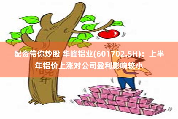 配资带你炒股 华峰铝业(601702.SH)：上半年铝价上涨对公司盈利影响较小