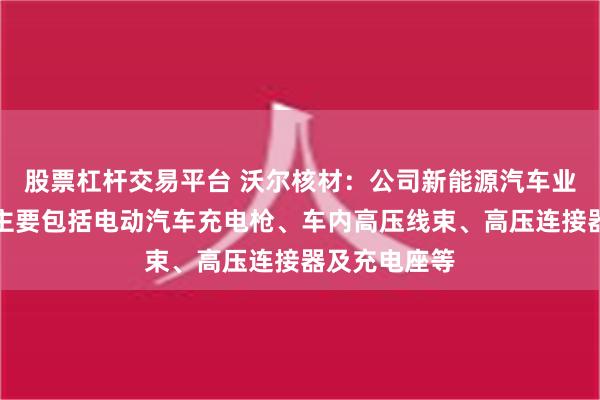 股票杠杆交易平台 沃尔核材：公司新能源汽车业务相关产品主要包括电动汽车充电枪、车内高压线束、高压连接器及充电座等