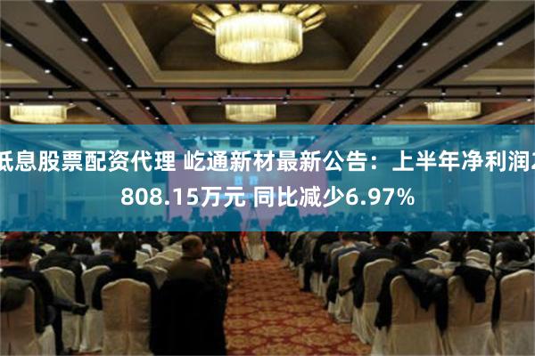 低息股票配资代理 屹通新材最新公告：上半年净利润2808.15万元 同比减少6.97%