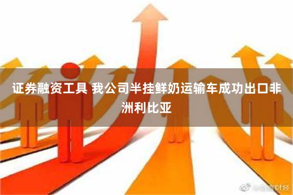 证券融资工具 我公司半挂鲜奶运输车成功出口非洲利比亚