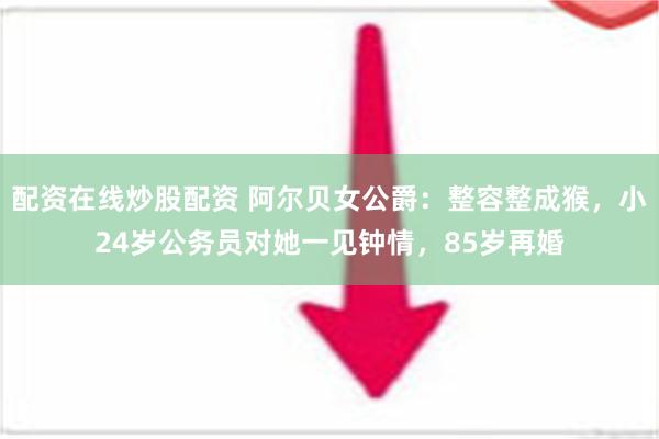 配资在线炒股配资 阿尔贝女公爵：整容整成猴，小24岁公务员对她一见钟情，85岁再婚