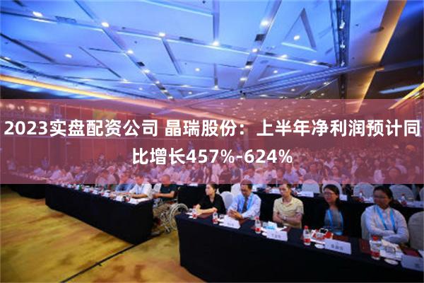 2023实盘配资公司 晶瑞股份：上半年净利润预计同比增长457%-624%