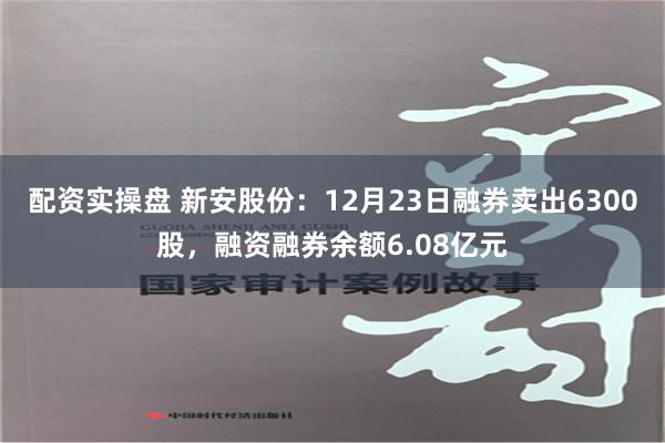 配资实操盘 新安股份：12月23日融券卖出6300股，融资融券余额6.08亿元