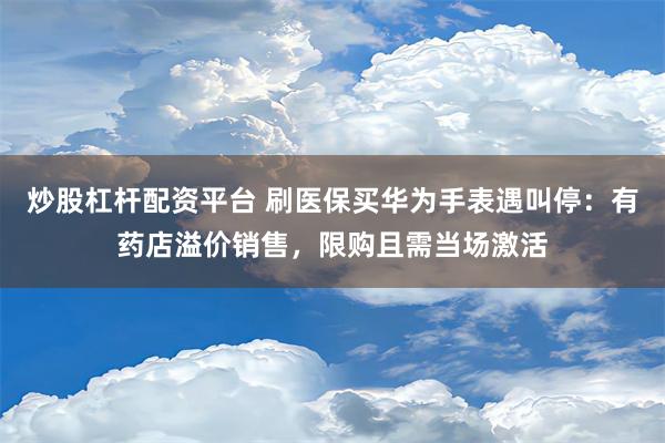 炒股杠杆配资平台 刷医保买华为手表遇叫停：有药店溢价销售，限购且需当场激活